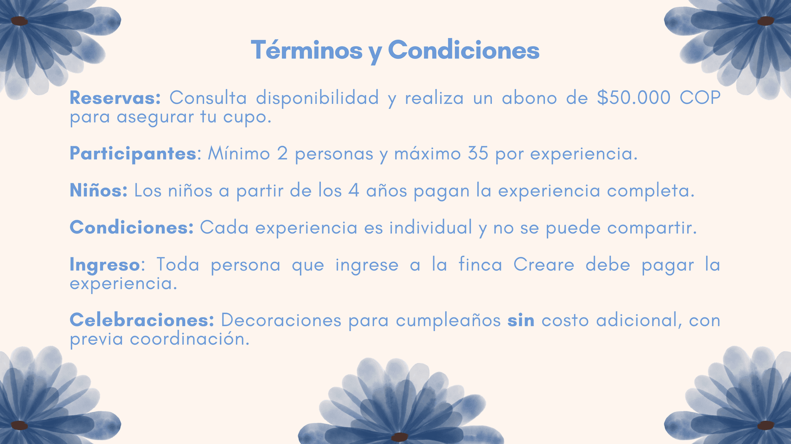 Términos y condiciones. Reservas: abono de $50.000 COP para asegurar el cupo. Participantes: mínimo 2 y máximo 35 por experiencia. Niños desde 4 años pagan la experiencia completa. Cada experiencia es individual. Toda persona que ingrese a la finca debe pagar la experiencia. Decoraciones de cumpleaños sin costo adicional con previa coordinación.