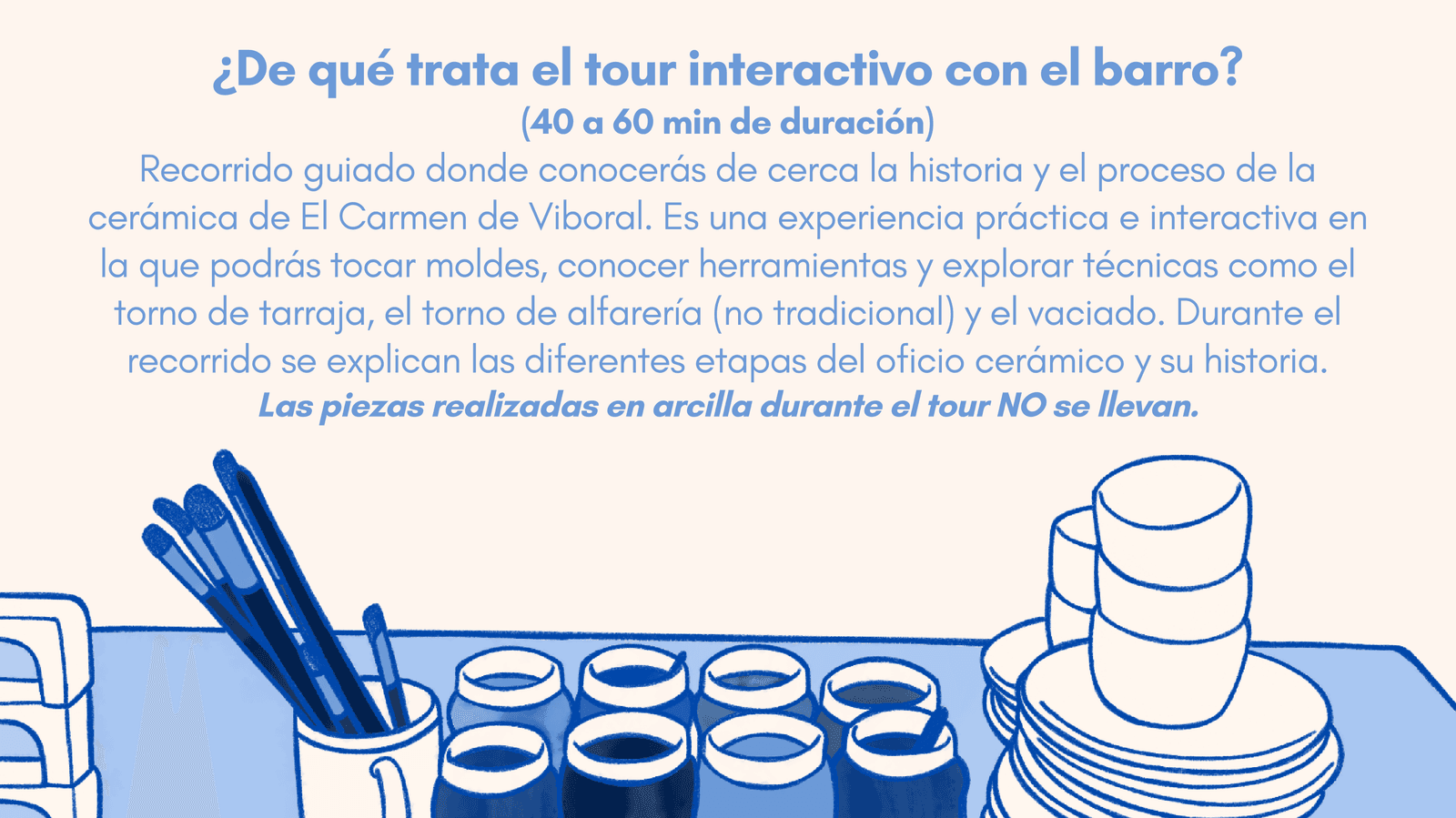 ¿De qué trata el tour interactivo con el barro? Recorrido guiado de 40 a 60 minutos para conocer la historia y el proceso de la cerámica de El Carmen de Viboral, tocar moldes y explorar técnicas como el torno de tarraja, el torno de alfarería y el vaciado. Las piezas realizadas en arcilla durante el tour no se llevan.